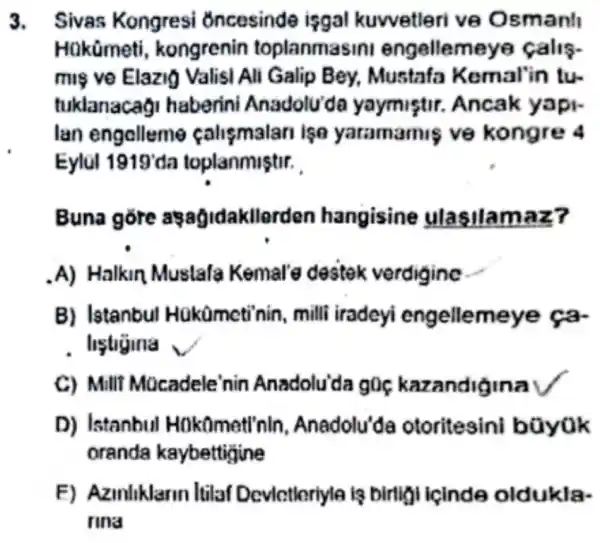 3. Sivas Kongresi oncesinde isgal kuwetleri ve Osmanl
Hakümeti , kongrenin toplanmasin engellemeye calis-
mis ve Elazio Valisi Ali Galip Bey.Mustafa Kemal'in tu-
tuklanacag haberini Anadolu'de yaymistir.Ancak yapi-
lan engalleme calismalan ise yatamamis ve kongre 4
Eylul 1919 da toplanmistir.
Buna gore assagidakllerden hangisine ulasilamaz?
A) Halkin Mustafa Kemal'e destek verdigine
B) Istanbu Hükümcti'nin , milli iradeyi engellemeye ca-
. liệtigina ,
C) Milli Mocadele'nin Anadolu'da g0 kazandigina
D) Istanbul Hokomett'nir Anadolu'da otoritesini büyok
oranda kaybettigine
F) Azinliklarin Itilaf Devlctleriyle lạ birligi icinde oldukla-
rina