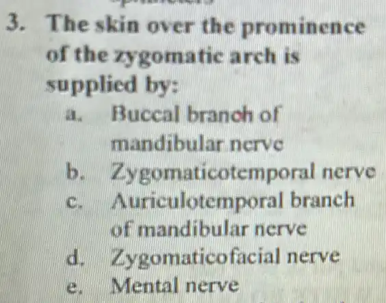 3. The skin over the prominence
of the zygomatic arch is
supplied by:
a. Buccal branch of
mandibular nerve
b.Zygomaticotemporal nerve
c.uriculotemporal branch
of mandibular nerve
d. Zygomaticofacial nerve
e. Mental nerve