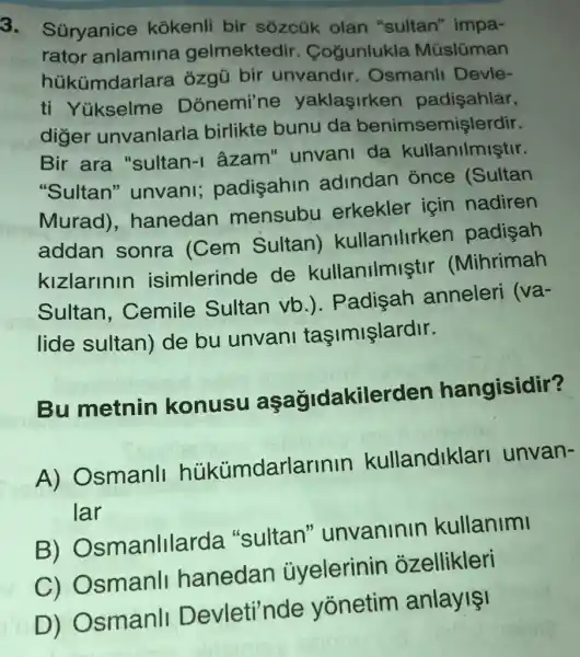 3. Súryanice kokenli bir sôzcük olan "sultan" impa-
rator anlamina gelmektedir . Cogunlukla Müslüman
hủkümdarlare ozaú bir unvandir Osmanll Devle-
ti Yükselme Donemi'ne yaklasirken padişahlar,
diger unvanlarla birlikte bunu da benimsemişlerdir.
Bir ara "sultan-I âzam" unvani da kullanilmiştir.
"Sultan"unvani;padisahin adindan once (Sultan
Murad)hanedan mensubu erkekler için nadiren
addan sonra (Cem Sultan)kullanlllrken padisah
kizlarinin isimlerinde de kullanilmiştil . (Mihrimah
Sultan , Cemile Sultan vb.). Padisah anneleri
Va-
lide sultan)de bu unvani taşimişlardir.
Bu metnin konusu aşağidakilerden hangisidir?
A) Osmanll hükümdarlarinin kullandiklari unvan-
lar
B)Osmanlllarda "sultan"unvaninin kullanimi
C) Osmanll hanedan ủyelerinin ozellikleri
D) Osmanli Devleti'nde yonetim anlayis