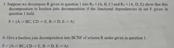 3. Suppose we decompose R given in question 1 into R_(1)=(A,B,C) and R_(2)=(A,D,E) show that this
decomposition is lossless join decomposition if the functional dependencies in set F given in
question 1 hold.
F= A-gt BC,CD-gt E,B-gt D,E-gt A 
4. Give a lossless join decomposition into BCNF of schema R under given in question 1.
F= Aarrow BC,CDarrow gt ,,arrow arrow D,Earrow A