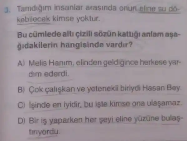 3 Tanidigim insanlar arasinda onun eline su do-
kebilecek kimse yoktur.
Bucümlede alti cizili sozün kattig anlam aşa-
gidakilerin hangisinde vardir?
A) Melis Hanim elinden geldigince herkese yar-
dim ederdi.
B) Cok caliskan ve yetenekli biriydi Hasan Bey.
C) isinde en iyidir, bu iste kimse ona ulasamaz.
D) Bir is yaparken her seyi eline yüzüne bulas-
tiriyordu.