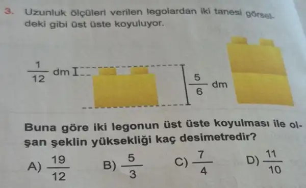 3. Uzunluk olçüler verilen legolardan iki tanesi gorsel.
deki gibi üst üste koyuluyor.
(1)/(12) dm I
(5)/(6)dm
Buna gore iki legonun tist üste koyulmasi ile ol-
san seklin yüksekligi kaç desimetredir?
A) (19)/(12)
B) (5)/(3)
C) (7)/(4)
D) (11)/(10)