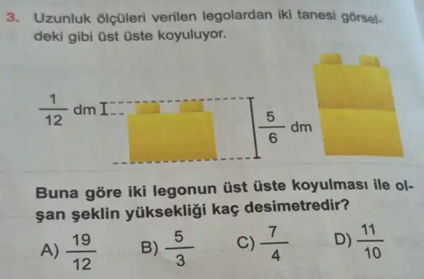 3. Uzunluk olçüleri verilen legolardan iki tanesi gorsel-
deki gibi üst üste koyuluyor.
(1)/(12) dm I
(5)/(6)dm
Buna gore iki legonun tist üste koyulmasi ile ol-
san seklin yúiksekliği kaç desimetredir?
A) (19)/(12)
B) (5)/(3)
C) (7)/(4)
D) (11)/(10)