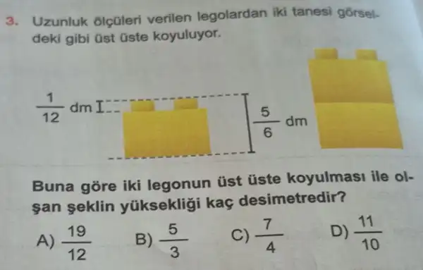 3. Uzunluk olçüleri verilen legolardan iki tanesi gorsel.
deki gibi üst üste koyuluyor.
(1)/(12) dm I
square 
(5)/(6)dm
Buna gore iki legonun tist üste koyulmasi ile ol-
san seklin yúksekliği kaç desimetredir?
A) (19)/(12)
B) (5)/(3)
(7)/(4)
D) (11)/(10)