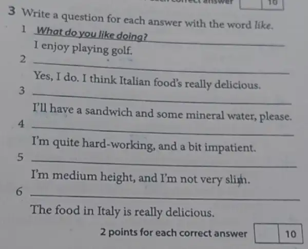 3 Write a question for each answer with the word like.
__ 1 What do you like doing?
golf.
2
__
think Italian food's
3
__
I'll have a sandwich and some mineral water, please.
4
__
I'm quite hard -working, and a bit impatient.
5 __
I'm medium height., and I'm not very slim.
6 __
The food in Italy is really delicious.
2 points for each correct answer square  10