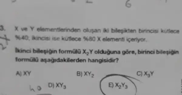 3. Xve Y elementlerinden olusan iki bileşikten birincis kutlece
% 40 : ikincisi ise kutlece % 80X elementi iceriyor.
Ikinci bilesigin formũlü X_(2)Y olduğuna gõre, birinci bilesigin
formũlũ aşağidakilerden hangisidir?
A) XY
B) XY_(2)
C) x_(3)Y
D) XY_(3)
E) X_(2)Y_(3)