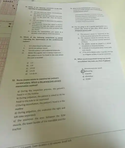 30. Which of the following statements is.not true
reganting the contrentation test?
a) This test menture retinal, neural pathem,
and eptic nerve function
b) The patient and the examiner close their
eyes on the same side. They are faceto
face
c) This test applies to determine the patient's
visual acuity
d) The examiner moves the object in his/her
hand from the right left, below, and above
The patient tells you as soon as he/she sees
the object
e) During the examination, you stand at a
distance of 60-100 cm from the patient
31. Which of the following statements is correct
regarding the examination of the cardiovascular
system?
I. 51 is best heard at the apex
II. 53-54 not always heard
Carotid artery is not palpated bilaterally
IV. While the jugular vein is being inspected,
the patient turns his head to the side where
the vein is located
a) 1-II
b) HIII
c) HIIII
d) I-II-IV
e) vert -Vert -Vert vert -vert V
Nurse Seyma wants to examine her patient's
carotid artery. Which is the wrong (not correct)
examination method?
a) During the inspection process, the patient's
head is in the midline
b) During palpation, the patient is asked to tilt his
head to the side to be examined
c) During auscultation, the patient's head is in the
midline
d) During palpation, she evaluates the right and
left sides separately
e) She examines the area between the SCM
muscle, the lower border of the mandible and the
trachea
13. Which ef the following is not a may
wond use in ROM exercises when examining ing
musculoskeletal system?
a) Protraction retraction movement of the ins
i) Thesion-entension hyperestension of the meal
c) inversion-eversion of the fingers
d) Pronation-supination of the forearm
e) Plexion of the knee and hip
34. You are going to do a cervical examination on a
patient who comes to your clinle, Which one
wrone/not correct to de?
a) The speculum placed for inspection of the
cervis should be lubricated with warm water.
b) The speculum should be inserted into the
vagina in a flat position inormal speculum
position)
c) The patient should be placed in a dersal
recumbent or lithotomy position
d) Anormal cervix should be shiny, round pink,
and smooth
e) if the cervix bleeds easily, is purple, and has
an irregular surface, it may be cancerous
35. Which sound encountered during lung sounds
auscultation may make you think of asthma?
a) Bronchovesicular sound
)Wheezing
c) Crackles
d) Rhonchus
e) Stridor