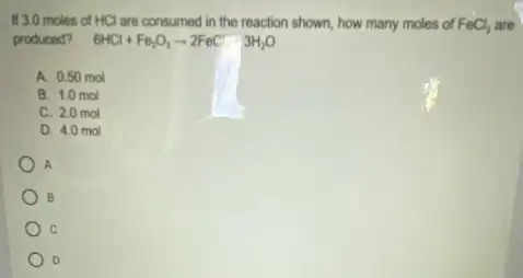 If 3.0 moles of HCl are consumed in the reaction shown, how many moles of FeCl_(3) Ch are
produced? 6HCl+Fe_(2)O_(3)arrow 2FeCl3H_(2)O
A. 0.50 mol
B. 1.0 mol
C. 2.0 mol
D. 4.0 mol
A
B
D