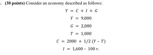 . (30 points) Consider an economy described as follows:
Y=C+I+G
Y=9,000
G=2,000
T=1,000
C=2000+1/2(Y-T)
I=1,600-100r