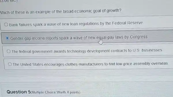 )3.06 MC)
Nhich of these is an example of the broad economic goal of growth?
Bank failures spark a wave of new loan regulations by the Federal Reserve.
Gender-gap income reports spark a wave of new equal-pay laws by Congress.
The federal government awards technology development contracts to U.S. businesses
) The United States encourages clothes manufacturers to find low-price assembly overseas.
Question 5(Multiple Choice Worth 4 points)