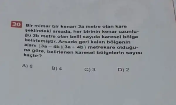 30
Bir mimar bir kenar 3a metre olan kare
sekllndokl arsada, her birinin kenar uzunlu-
gu 2b metre olan bell sayida karesel bolge
belirlemiştir. Arsada geri kalan bolgenin
alan
(3a-4b)(3a+4b) metrekare oldugu-
na gōre, belirlenen karesel bolgelerin sayisi
kaçtir?
A) 8
B) 4
C) 3
D) 2