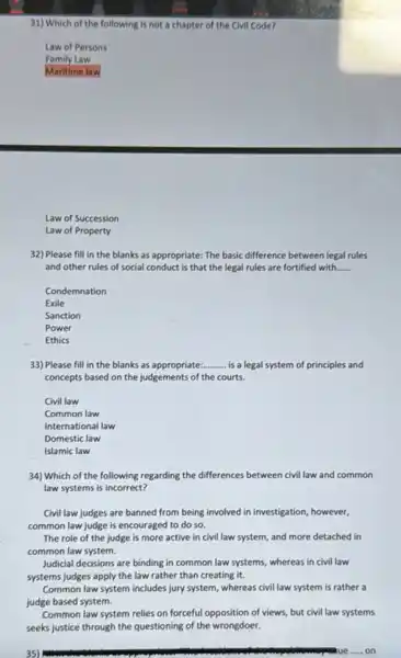 31) Which of the following is not a chapter of the Civil Code?
Law of Persons
Family Law
Maritime law
Law of Succession
Law of Property
32) Please fill in the blanks as appropriate:The basic difference between legal rules
and other rules of social conduct is that the legal rules are fortified with...... __
Condemnation
Exile
Sanction
Power
Ethics
33) Please fill in the blanks as appropriate: __ is a legal system of principles and
concepts based on the judgements of the courts.
Civil law
Common law
International law
Domestic law
Islamic law
34) Which of the following regarding the differences between civil law and common
law systems is incorrect?
Civil law judges are banned from being involved in investigation, however,
common law judge is encouraged to do so.
The role of the judge is more active in civil law system,and more detached in
common law system.
Judicial decisions are binding in common law systems.whereas in civil law
systems judges apply the law rather than creating it.
Common law system includes jury system, whereas civil law system is rather a
judge based system.
Common law system relies on forceful opposition of views but civil law systems
seeks justice through the questioning of the wrongdoer.