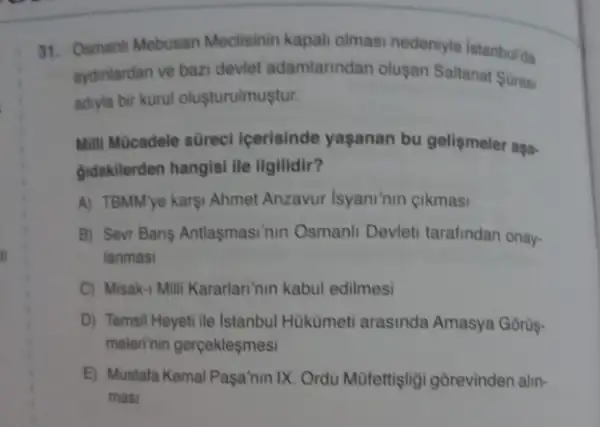 31. Osmanh Mebusan Meclisinin kapali olmasi nedeniyle istanbul'da
aydinlardan ve bazi devlet adamlarindan olusan Saltanat Soras
adiyla bir kurul olusturulmustur.
Milli Mücadele sürec Icerisinde yaşanan bu gelismeler aşa-
gudakilerden hangisi ile llgilidir?
A) TBMMye karsi Ahmet Anzavur Isyani'nin gikmasi
B) Sevr Bans Antlasmasi "nin Osmanli Devleti tarafindan onay.
lanmasi
C) Misak-1 Milli Kararlan'nin kabul edilmesi
D) Temsil Heyeti ile Istanbul Hukümeti arasinda Amasya Gorüs-
melerinin gerçekleşmesi
E) Mustala Kemal Pasa'nin IX. Ordu Müfettişligi gorevinden alin-
masi