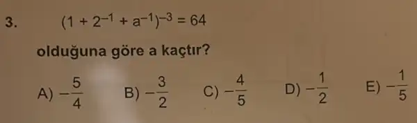 3.
(1+2^-1+a^-1)^-3=64
olduguna gore a kaçtir?
A) -(5)/(4)
B) -(3)/(2)
C) -(4)/(5)
D) -(1)/(2)
E) -(1)/(5)