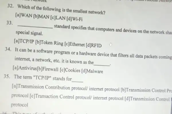 32. Which of the following is the smallest network?
[a]WAN [b]MAN [c]LAN [d]Wi-Fi
33.
__
standard specifies that computers and devices on the network sha
special signal.
[a]TCP/IP [b]Token Ring [c]Ethernet [d]RFID
34. It can be a software program or a hardware device that filters all data packets coming
internet, a network, etc it is known as the
__
[a]Antivirus[b]Firewall [c]Cookies
[d]
Malware
35. The term "TCP/IP"stands for
__
[a]Transmission Contribution protocol internet protocol
[b] Transmission Control Pro
protocol [c] Transaction Control protocol/ internet protocol [d] Transmission Control
protocol