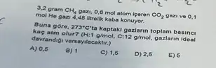 3,2 gram CH_(4) gazi, 0,8 mol atom igeren CO_(2) gazive 0,1
mol He gazi 4,48 litrelik kaba konuyer.
Buna gore, 273^circ C' a Kaptaki gazlarin toplam basinci
kaç atm olur? (H:1g/mol, 12g/mol, gazlarin ideal
davrandigi varsayilacaktr.)
A) 0,5
B) 1
C) 1,6
D) 2,6
E) 5