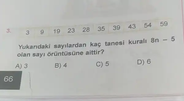 3.
3 9 19 23 28 35 39 435459
Yukaridaki sayilardan kaç tanesi kurali 8n-5
olan sayi aittir?
A) 3
B) 4
C) 5
D) 6