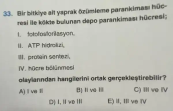 33. Bir bitklye alt yaprak ôzümleme parankimasi hüc-
resi ile kokte bulunan depo parankimasi hücresi;
1. fotofosforilasyon,
II. ATP hidrolizi,
III. protein sentezi,
IV. hücre bôlünmesi
olaylarindan hangilerini ortak gerçekleştirebilir?
A) Ive II	B) II ve III	C) III ve IV
D) I, II ve III	E) II, III ve IV