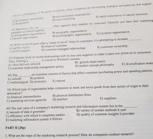 34) As a consequence of the green movement, many companies are developing strategies and practices that support
__ ment intervention
A)
B) environmental sustainability
E) rapid exploitation of natural resources
D) mass marketing
C) deregulation
35) Marketers who use
__
often segment their markets by consumer lifestyles and base their marketing
strategies on lifestyle appeals
A) demograph ic segmentation
B)geographic segmentation
E) occasion segmentation
D) psychographi c segmentation
benefit segmentation
.
36) When an airline goes after a "share of travel" from its customers,it is attempting to increase
__
A) partner equity
B) share of customer
C) profit margins
D) customer -managed relationships
E) customer ownership
37) Walmart relies on sound relationships with its low-cost suppliers in order to pass low prices on to consumers.
Thus, forming a __ is crucial to Walmart's success.
A) value delivery network
B) growth-share matrix
C) customer relationship management policy
D) market concept philosophy
E) diversification strate
38) The __
environmen consists of factors that affect consumer purchasing power and spending patterns.
A) cultural
B) political
C) technological D) economic
E) natural
39) Which type of organization helps companies to stock and move goods from their points of origin to their
destination?
A) financial intermediaries
B) physical distribution firms
E) suppliers
C) marketing services agencies
D) resellers
40) The real value of a company's marketing research and information system lies in the __
A) amount of data it generates
B) variety of contact methods it uses
C) efficiency with which it completes studies
D) quality of customer insights it provides
E) marketing information system it follows
PART II (20p)
1. What are the steps of the marketing research process? How do companies conduct research?
