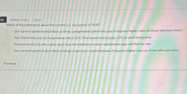 34
Which of the statements about the current U.S. tax system is TRUE?
Our current system is described as being a progressive system because it imposes higher rates on those who earn more.
Your friend tells you his marginal taxrate is 22%  That means that he pays 22%  on all of his income.
Everyone in the US who makes more than the minimum income requirement pays one flat taxrate.
Our current system is described as being a regressive system because it imposes higher rates on those who earn less.
Multiple Choice 1 point