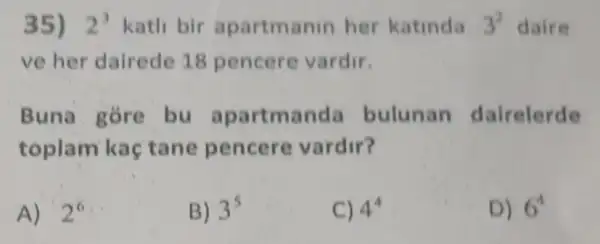 35) 2^3 kath bir apartmanin her katinda 3^2 daire
ve her dairede 18 pencere vardir.
Buna gore bu apartmanda bulunan dairelerde
toplam kaç tane pencere vardir?
A) ' 2^6
B) 3^5
C) 4^4
D) 6^4