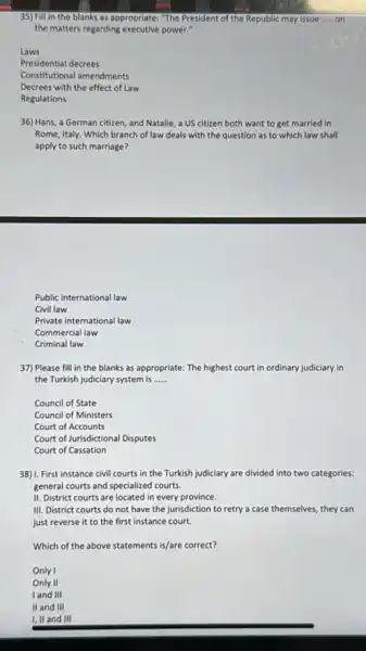 35) Fill in the blanks as appropriate: "The President of the Republic may issue __ on
the matters regarding executive power?
Laws
Presidential decrees
Constitutional amendments
Decrees with the effect of Law
Regulations
36) Hans, a German citizen, and Natalie, a US citizen both want to get married in
Rome, Italy. Which branch of law deals with the question as to which law shall
apply to such marriage?
Public international law
Civil law
Private international law
Commercial law
Criminal law
37) Please fill in the blanks as appropriate:The highest court in ordinary judiciary in
the Turkish judiciary system is __
Council of State
Council of Ministers
Court of Accounts
Court of Jurisdictional Disputes
Court of Cassation
38) I. First instance civil courts in the Turkish judiciary are divided into two categories:
general courts and specialized courts.
II. District courts are located in every province.
III. District courts do not have the jurisdiction to retry a case themselves, they can
just reverse it to the first instance court.
Which of the above statements is/are correct?
Only I
Only II
I and III
II and III
I,II and III