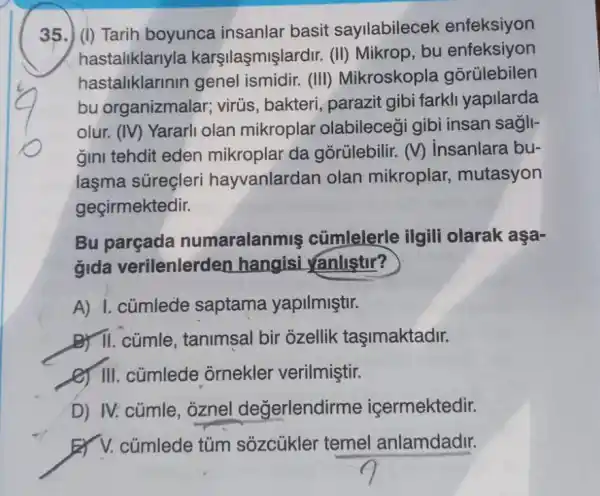 35.) (i) Tarih boyunca insanlar basit sayilabilecek enfeksiyon
hastaliklarlyla karşilaşmişlardir (II) Mikrop, bu enfeksiyon
hastaliklarinin genel ismidir.(III) Mikroskopla gorülebilen
bu organizmalar ; virús, bakteri , parazit gibi farkli yapilarda
olur. (IV)Yararli olan mikroplar olabilecegi gibi insan sagll-
gini tehdit eden mikroplar da gorülebilir. (V)insanlara bu-
laşma süreçleri hayvanlardan olan mikroplar,mutasyon
geçirmektedir.
Bu parçada numaralanmis cümlelerle ilgili olarak aşa-
gida verilenlerden hangisi yanlistur?
A) I. cúmlede saptama yapilmiştir.
B) II. cúmle tanimsal bir ozellik tasimaktadir.
(c) III. cümlede ornekler verilmiştir.
D) IV: cúmle , oznel değerlendirme içermektedir.
cúmlede túm sõzcúkler temel anlamdadir.