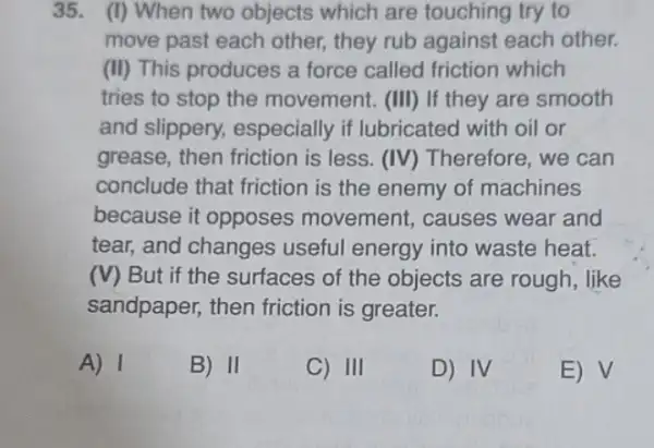 35. (I) When two objects which are touching try to
move past each other,they rub against each other.
(II) This produces a force called friction which
tries to stop the movement. (III) If they are smooth
and slippery.especially if lubricated with oil or
grease, then friction is less. (IV) Therefore , we can
conclude that friction is the enemy of machines
because it opposes movement, causes wear and
tear, and changes useful energy into waste heat.
(V) But if the surfaces of the objects are rough , like
sandpaper, then friction is greater.
A) 1
B) II
C) III
D) IV
E) V