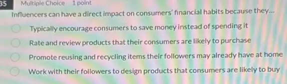 35
Multiple Choice 1 point
Influencers can have a direct impact on consumers financial habits because they. __
Typically encourage consumers to save money instead of spending it
Rate and review products that their consumers are likely to purchase
Promote reusing and recycling items their followers may already have at home
Work with their followers to design products that consumers are likely to buy