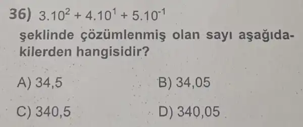 36) 3.10^2+4.10^1+5.10^-1
seklinde cozumlenmis olan sayi aşagida-
kilerden hangisidir?
A) 34,5
B) 34,05
C) 340.5
D) 340 ,05