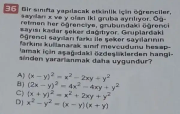 36 Bir sinifta yapilacak etkinlik Için đğrenciler,
sayilari x ve y olan iki gruba ayriliyor
retmen her ôgrenciye , grubundaki ógrenci
sayisi kadar seker dagitiyor Gruplardaki
ôgrenc sayilar farki lle seker sayilarinin
farkini kullanarak sinif mevcudunu hesap-
lamak icin ozdesliklerden hangi-
sinden yararlanmak daha uygundur?
A) (x-y)^2=x^2-2xy+y^2
B) (2x-y)^2=4x^2-4xy+y^2
C) (x+y)^2=x^2+2xy+y^2
D) x^2-y^2=(x-y)(x+y)