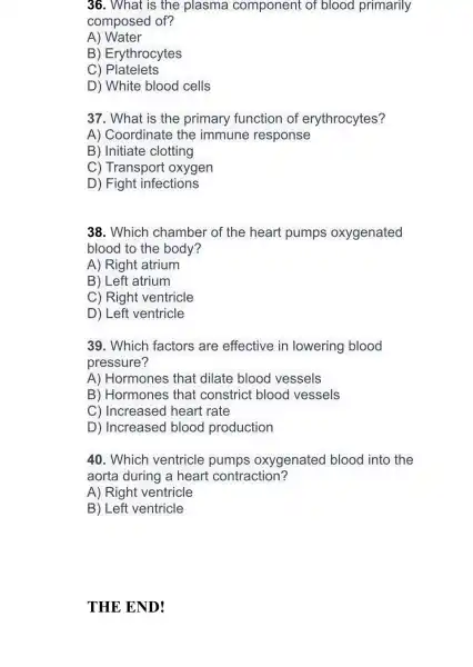 36. What is the plasma component of blood primarily
composed of?
A)Water
B Erythrocytes
C)Platelets
D) White blood cells
37. What is the primary function of erythrocytes?
A) Coordinate the immune response
B) Initiate clotting
C) Transport oxygen
D) Fight infections
38. Which chamber of the heart pumps oxygenated
blood to the body?
A) Right atrium
B) Left atrium
C) Right ventricle
D) Left ventricle
39. Which factors are effective in lowering blood
pressure?
A) Hormones that dilate blood vessels
B) Hormones that constrict blood vessels
C) Increased heart rate
D) Increased blood production
40. Which ventricle pumps oxygenated blood into the
aorta during a heart contraction?
A) Right ventricle
B) Left ventricle
THE END!