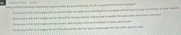 36
Multiple Choice 1 point
Which of the following statements explains what gross and net pay are on a paystub from your employer?
Gross payis the total wages you've earned with any taxes and contributions removed, and net pay is larger to include all your benefits
Gross pay is the total wages you've earned for the pay period.and net pay is smaller because taxes have been removed
Gross pay is the total wages you've earned and net pay is the total amount in taxes you've paid
Gross pay is the total wages for just this pay period, and net pay is total wages for the entire year to date