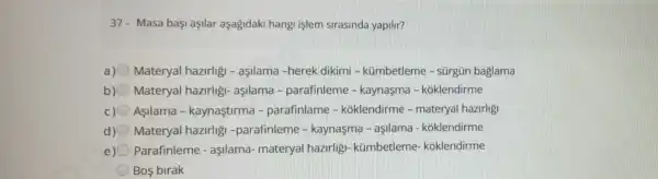 37- Masa baç!aşllar aşagidak i hangi işlem sirasinda yapilir?
a) Materyal hazirligi - aşllama -herek dikimi - kümbetleme - sürgün baglama
b) Materyal hazirligi-aşllama - parafinleme - kaynasma - kóklendirme
Asilama - kaynaştirma - parafinlame - koklendirme - materyal hazirligi
d) Materyal hazirlig -parafinleme - kaynasma - asilama - koklendirme
e) Parafinleme - aşilama-materyal hazirligi - kümbetleme koklendirme
Bos birak