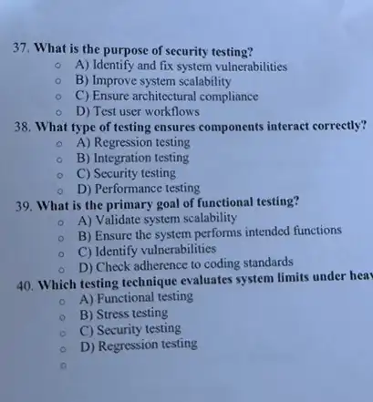 37. What is the purpose of security testing?
A) Identify and fix system vulnerabilities
B) Improve system scalability
C) Ensure architectural compliance
D) Test user workflows
38. What type of testing ensures components interact correctly?
A) Regression testing
B) Integration testing
C) Security testing
D) Performance testing
39. What is the primary goal of functional testing?
A) Validate system scalability
B) Ensure the system performs intended functions
C) Identify vulnerabilities
D) Check adherence to coding standards
40. Which testing technique evaluates system limits under hea
A) Functional testing
B) Stress testing
C) Security testing
D) Regression testing