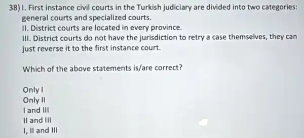 38) 1. First instance civil courts in the Turkish judiciary are divided into two categories:
general courts and specialized courts.
II. District courts are located in every province.
III. District courts do not have the jurisdiction to retry a case themselves, they can
just reverse it to the first instance court.
Which of the above statements is/are correct?
Only I
Only II
land III
II and III
I, II and III