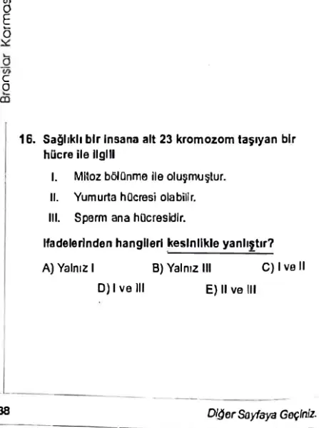 38
16. Sağliklibir insana alt 23 kromozom tasiyan bIr
hücre ile ilglll
I. MNoz b6lOnme ile olugmuştur.
II. Yumurta hOcresi olabilir
III. Sparm ana h0cresidir.
Ifadelerinden hanglleri kesInlikle yanliştur?
A) Yalniz I
D) I ve III
B) Yalniz III
E) II ve III
C) I ve II
Diger Sayfaya Goçiniz.