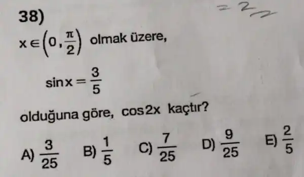 38)
xin (0,(pi )/(2)) olmak üzere,
sinx=(3)/(5)
olduguna góre, cos2x kaçtir?
A) (3)/(25)
B) (1)/(5)
C) (7)/(25)
D) (9)/(25)
E) (2)/(5)