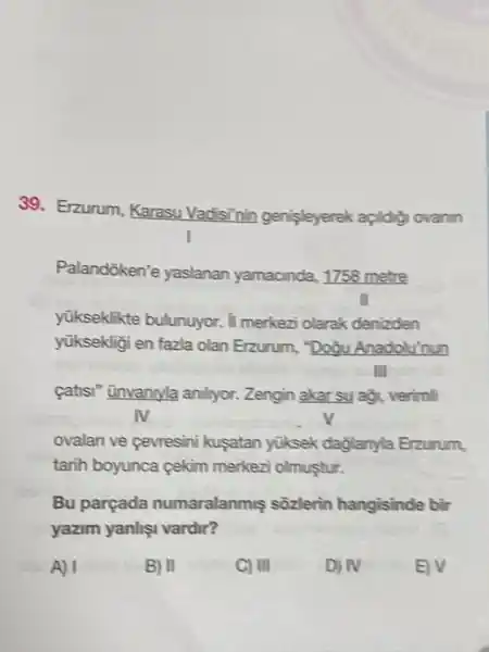 39. Erzurum Karasu Vadisinin genisleyerek açildig ovanin
yükseklikte bulunuyor. II merkezi olarak denizden
yüksekligi en fazla olan Erzurum."Doğu Anadolu'nun
catisi" ünvanyla anllyor. Zengin akar su aờ, verimli
ovalan ve cevresini kusatan yiksek dağlanyla Erzurum,
tarih boyunca cekim merkezi olmustur.
Bu parçada numaralanmis sôzlerin hangisinde bir
yazim yanlis vardir?
A) I	B) II	C) III	D) N	EV