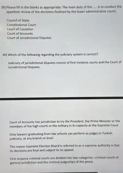 39) Please fill in the blanks as appropriate The main duty of the __ is to conduct the
appellate review of the decisions finalized by the lower administrative courts.
Council of State
Constitutional Court
Court of Cassation
Court of Accounts
Court of Jurisdictional Disputes
40) Which of the following regarding the judiciary system is correct?
Judiciary of jurisdictional disputes consist of first instance courts and the Court of
Jurisdictional Disputes.
Court of Accounts has jurisdiction to try the President, the Prime Minister or the
members of the high courts or the military in its capacity as the Supreme Court.
Only lawyers graduating from law schools can perform as judges in Turkish
judiciary, at any branch or level.
The reason Supreme Election Board is referred to as a supreme authority is that
its decisions are final and subject to no appeal.
First instance criminal courts are divided into two categories: criminal courts of
general jurisdiction and the criminal judgeships of the peace.