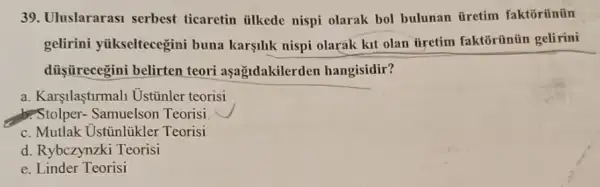 39. Uluslararasi serbest ticaretin tilkede nispi olarak bol bulunan üretim faktoriintin
gelirini yiikseltecegini buna karşilik nispi olarak kit olan tiretim faktōrünün gelirini
dủişrecegini belirten teori aşağidakilerden hangisidir?
a. Karşilaştirmal Ustinler teorisi
Stolper - Samuelson Teorisi
c. Mutlak Ustinlükler Teorisi
d. Rybczynzki Teorisi
e. Linder Teorisi