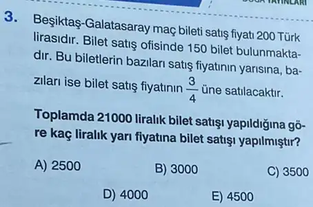 3.
Besiktas-Galatasaray mac bileti satis fiyati 200 Türk
lirasidir. Bilet satis ofisinde 150 bilet bulunmakta-
dir. Bu biletlerin bazilar satis fiyatinin yarisina, ba-
zilari ise bilet satis fiyatinin
(3)/(4) ủne satilacaktir.
Toplamda 21000 liralik bilet satişi yapildiğina gõ-
re kaç liralik yari fiyatina bilet satisi yapilmiştir?
A) 2500
B) 3000
C) 3500
D) 4000
E) 4500