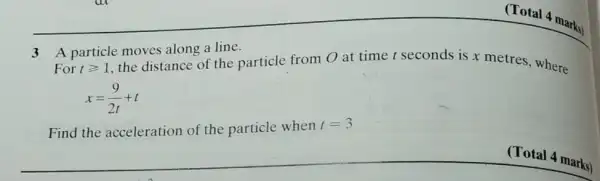 3
For tgeqslant 1
A particle moves along a line.
the distance of the particle from 0 at time t seconds is x metres, where
x=(9)/(2t)+t
Find the acceleration of the particle when t=3