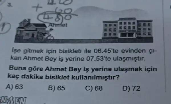 3.
lse gitmek için bisikleti ile 06.45'te evinden &I-
kan Ahmet Bey is yerine 07.53'te ulasmiştir.
Buna gore Ahmet Bey is yerine ulasmak için
kaç dakika bisiklet kullanilmiştir?
A) 63
B) 65
C) 68
D) 72
NOMENT