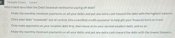 3
Multiple Choice 1 point
Which best describes the Debt Snowball method for paying off debt?
Make the monthly minimum payments on all your debts and put any extra cash toward the debt with the highest balance.
Once your debt "snowballs out of control, hire a certified credit counselor to help get your finances backon track.
Only make payments on your smallest debt first,then move on to your second smallest debt,and so on
Make the monthly minimum payments on all your debts and put any extra cash toward the debt with the lowest balance.