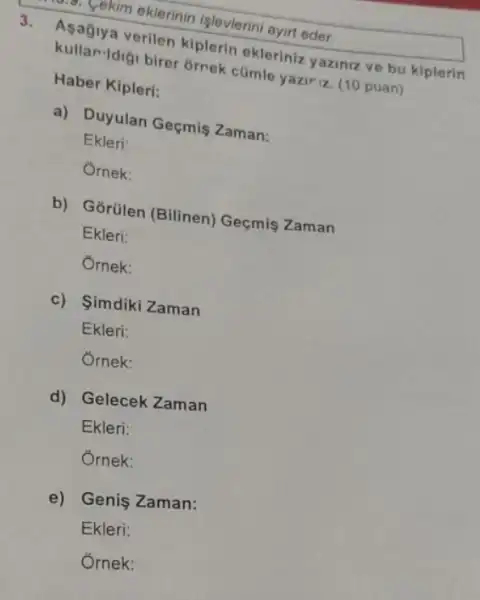 3.
verilen kiplerin ekleriniz yaziniz ve bu kiplerin
kullan-Idiği birer 6rrek cümle yazir z (10 puan)
Haber Kipleri:
a) Duyulan Geçmis Zaman:
Ekleri:
Ornek:
b) Gõrülen (Bilinen)Geçmis Zaman
Ekleri:
Ornek:
c) Simdiki Zaman
Ekleri:
Ornek:
d) Gelecek Zaman
Ekleri:
Ornek:
e) Genis Zaman:
Ekleri:
 yekim eklerinin işlevlerin ayirt eder.
Ôrnek: