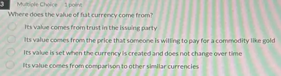 3
Where does the value of fiat currency come from?
Its value comes from trust in the issuing party
Its value comes from the price that someone is willing to pay for a commodity like gold
Its value is set when the currency is created and does not change over time
Its value comes from comparison to other similar currencies
Multiple Choice 1 point