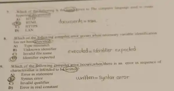 3.
Which of the following is thenamo given to The computer language used to create
hypertext documents
A) HTTP
(B) HTML
documents=HIHL
I ITTPS
D) LAN
8.
Which of the Yollowing compilet error occurs when necessary variable identification
has not been executed)
A) Type mismatch
B) Unknown identifier
C) Invalid file name
executed=Identifier expected
(D) Identifier expected
9.
Which of the following compiler error occurs,when there is an error in sequence of
charactersthat is intended to ba writter)?
A) Error in statement
(B) Syntax error
C) Invalid qualifier
D) Error in real constant