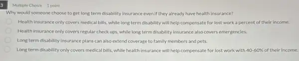 3
Why would someone choose to get long term disability insurance evenif they already have health insurance?
Health insurance only covers medical bills, while long term disability will help compensate for lost work a percent of their income.
Health insurance only covers regular check ups, while long term disability insurance also covers emergencies.
Long term disability insurance plans can also extend coverage to family members and pets.
Long term disability only covers medical bills, while health insurance will help with 40-60%  of their income.
Multiple Choice 1 point