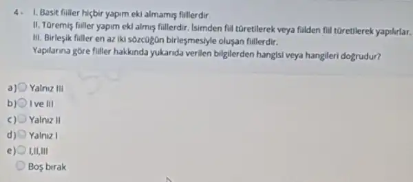 4. 1. Basit filler hiçbir yapim eki almamis fillerdir
II. TGremis filler yapim ekl almis fillerdir, Isimden fill tOretilerek veya filden fill tGretilerek yapilirlar.
III. Birlesik fuller en az Iki s6zc0gân birleşmesiyle olusan fillerdir.
Yapilarina gôre filler hakkinda yukanda verilen bilgilerden hangisi veya hangileri dogrudur?
a) 0 Yalniz 111
b) Ive III
c) Yalniz II
d) Yalniz I
e I,II,III
Bos birak